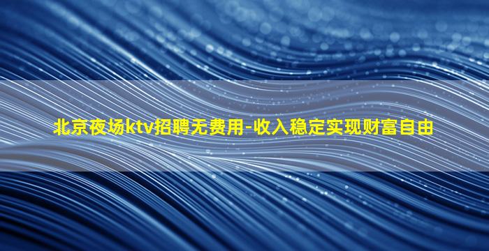 北京夜场ktv招聘无费用-收入稳定实现财富自由